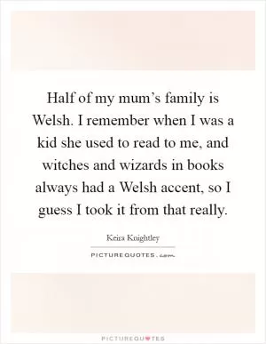 Half of my mum’s family is Welsh. I remember when I was a kid she used to read to me, and witches and wizards in books always had a Welsh accent, so I guess I took it from that really Picture Quote #1