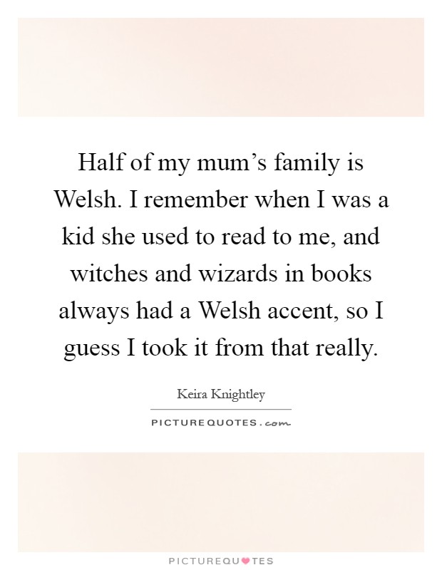 Half of my mum's family is Welsh. I remember when I was a kid she used to read to me, and witches and wizards in books always had a Welsh accent, so I guess I took it from that really Picture Quote #1