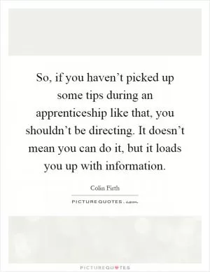 So, if you haven’t picked up some tips during an apprenticeship like that, you shouldn’t be directing. It doesn’t mean you can do it, but it loads you up with information Picture Quote #1