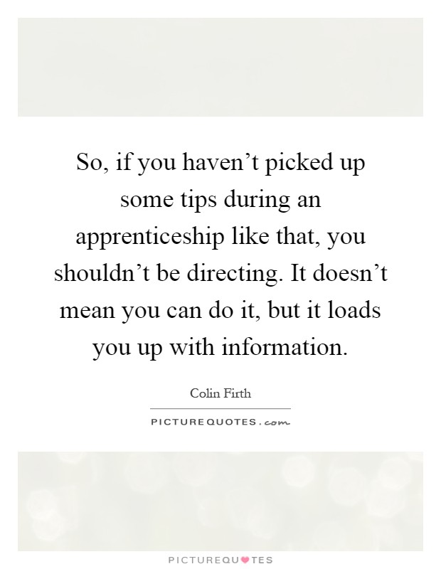 So, if you haven't picked up some tips during an apprenticeship like that, you shouldn't be directing. It doesn't mean you can do it, but it loads you up with information Picture Quote #1