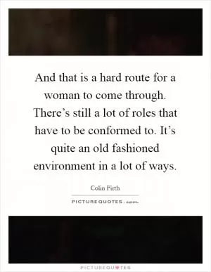 And that is a hard route for a woman to come through. There’s still a lot of roles that have to be conformed to. It’s quite an old fashioned environment in a lot of ways Picture Quote #1