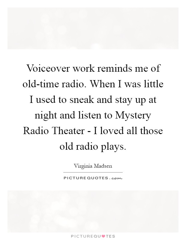 Voiceover work reminds me of old-time radio. When I was little I used to sneak and stay up at night and listen to Mystery Radio Theater - I loved all those old radio plays Picture Quote #1