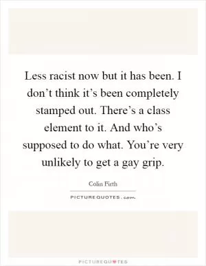 Less racist now but it has been. I don’t think it’s been completely stamped out. There’s a class element to it. And who’s supposed to do what. You’re very unlikely to get a gay grip Picture Quote #1
