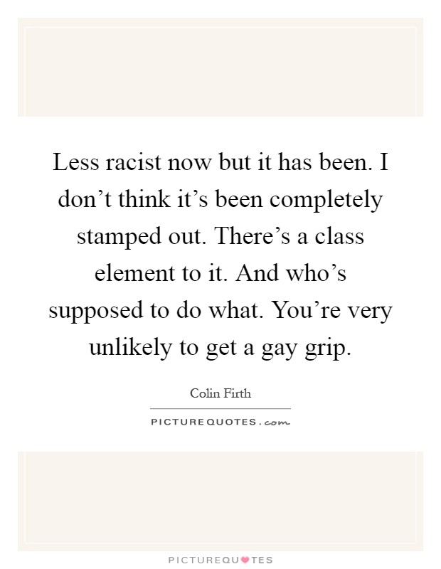 Less racist now but it has been. I don't think it's been completely stamped out. There's a class element to it. And who's supposed to do what. You're very unlikely to get a gay grip Picture Quote #1