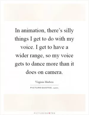 In animation, there’s silly things I get to do with my voice. I get to have a wider range, so my voice gets to dance more than it does on camera Picture Quote #1