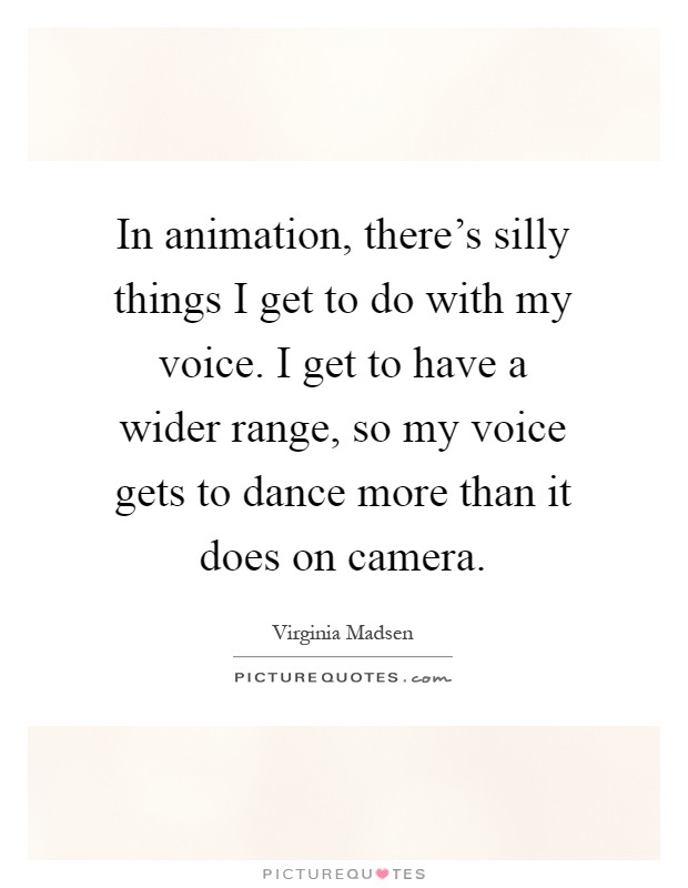 In animation, there's silly things I get to do with my voice. I get to have a wider range, so my voice gets to dance more than it does on camera Picture Quote #1
