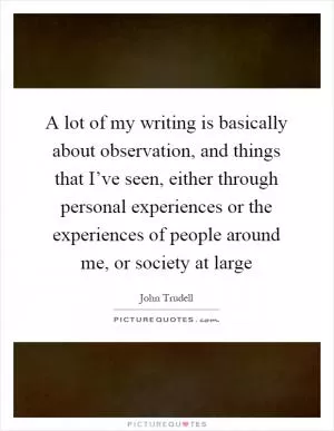 A lot of my writing is basically about observation, and things that I’ve seen, either through personal experiences or the experiences of people around me, or society at large Picture Quote #1