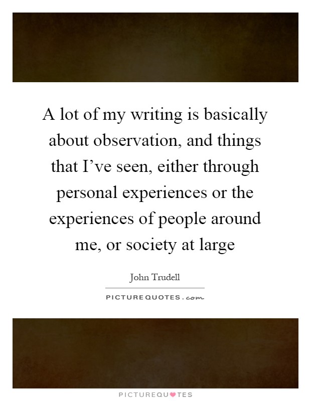 A lot of my writing is basically about observation, and things that I've seen, either through personal experiences or the experiences of people around me, or society at large Picture Quote #1