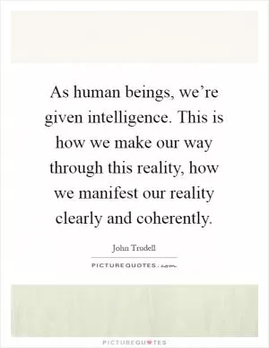 As human beings, we’re given intelligence. This is how we make our way through this reality, how we manifest our reality clearly and coherently Picture Quote #1