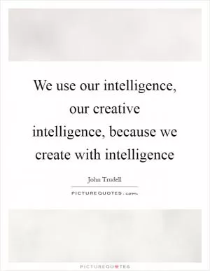 We use our intelligence, our creative intelligence, because we create with intelligence Picture Quote #1