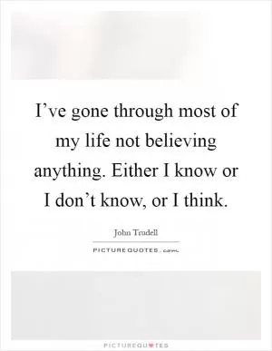I’ve gone through most of my life not believing anything. Either I know or I don’t know, or I think Picture Quote #1