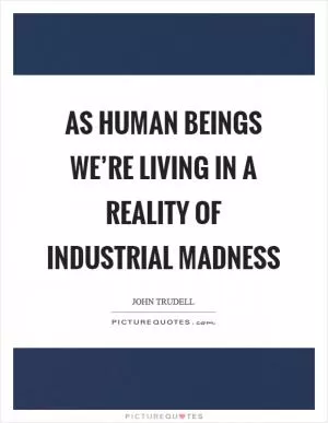 As human beings we’re living in a reality of industrial madness Picture Quote #1
