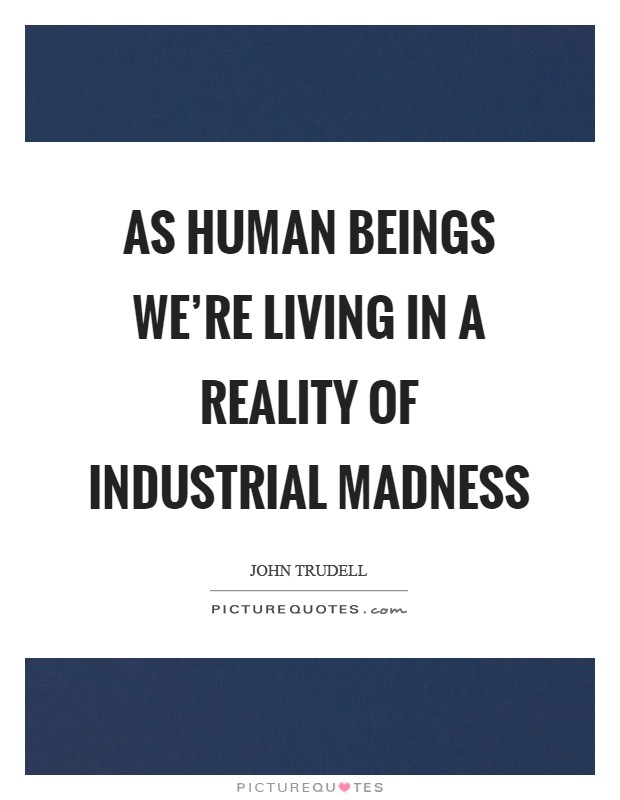 As human beings we're living in a reality of industrial madness Picture Quote #1