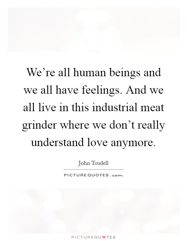 We're all human beings and we all have feelings. And we all live in this industrial meat grinder where we don't really understand love anymore Picture Quote #1