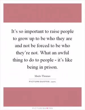 It’s so important to raise people to grow up to be who they are and not be forced to be who they’re not. What an awful thing to do to people - it’s like being in prison Picture Quote #1