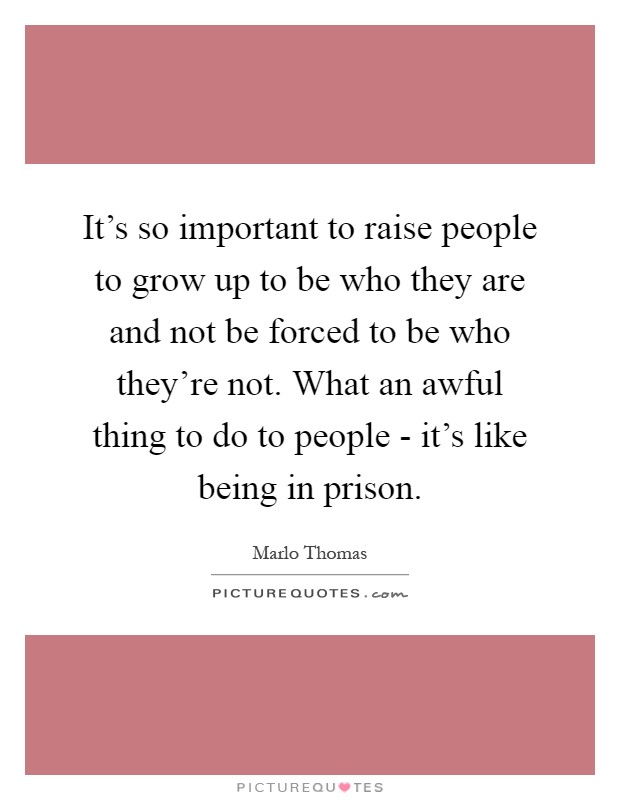 It's so important to raise people to grow up to be who they are and not be forced to be who they're not. What an awful thing to do to people - it's like being in prison Picture Quote #1