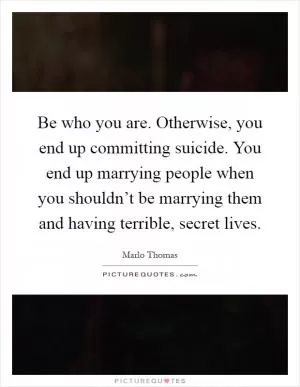 Be who you are. Otherwise, you end up committing suicide. You end up marrying people when you shouldn’t be marrying them and having terrible, secret lives Picture Quote #1
