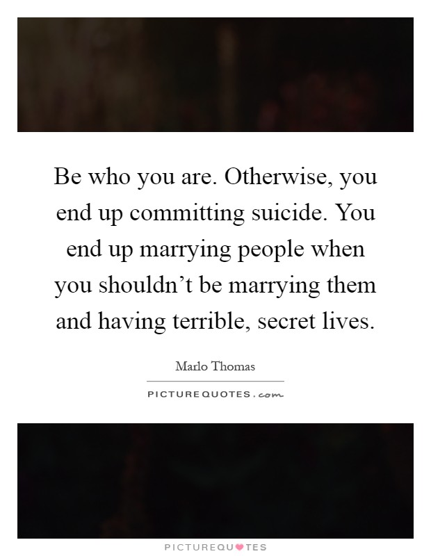 Be who you are. Otherwise, you end up committing suicide. You end up marrying people when you shouldn't be marrying them and having terrible, secret lives Picture Quote #1