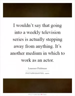 I wouldn’t say that going into a weekly television series is actually stepping away from anything. It’s another medium in which to work as an actor Picture Quote #1
