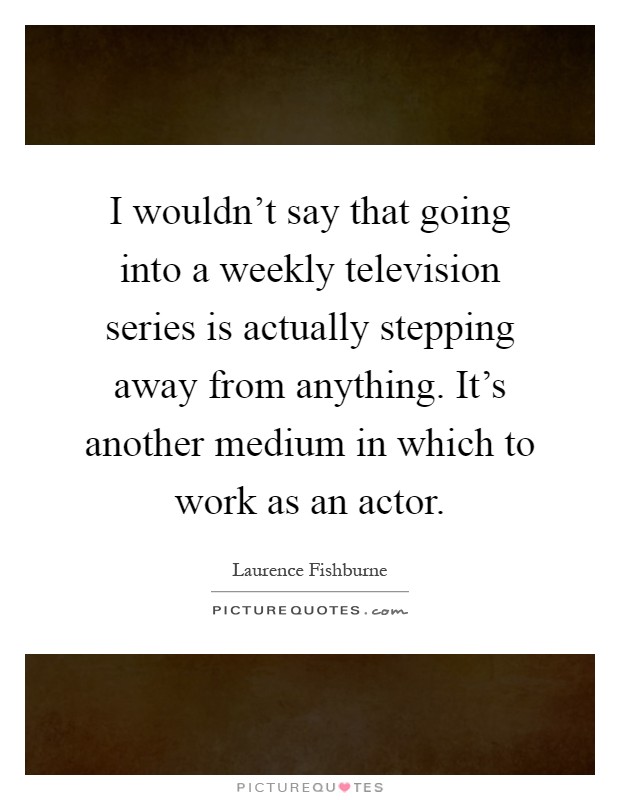 I wouldn't say that going into a weekly television series is actually stepping away from anything. It's another medium in which to work as an actor Picture Quote #1