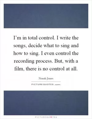 I’m in total control. I write the songs, decide what to sing and how to sing. I even control the recording process. But, with a film, there is no control at all Picture Quote #1