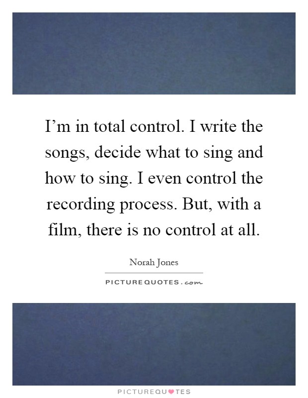 I'm in total control. I write the songs, decide what to sing and how to sing. I even control the recording process. But, with a film, there is no control at all Picture Quote #1