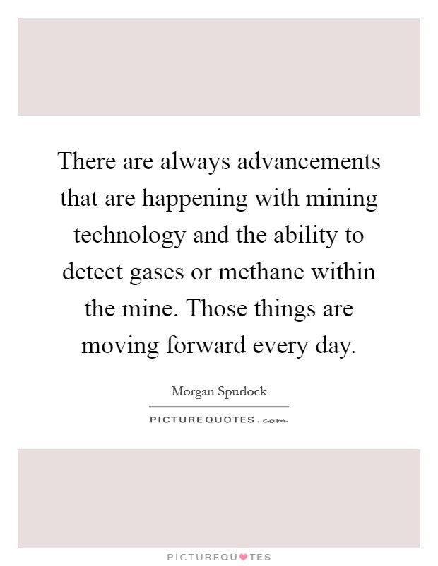 There are always advancements that are happening with mining technology and the ability to detect gases or methane within the mine. Those things are moving forward every day Picture Quote #1