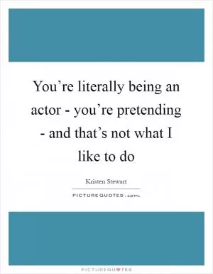 You’re literally being an actor - you’re pretending - and that’s not what I like to do Picture Quote #1