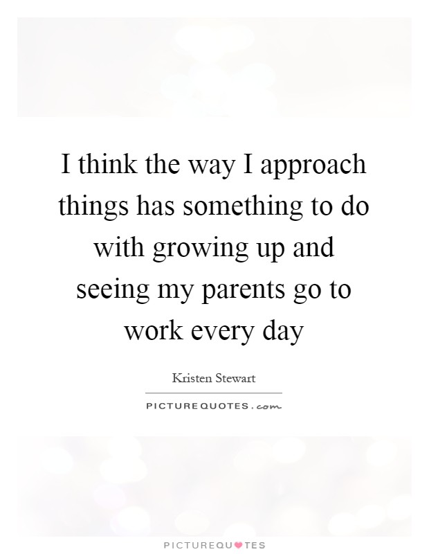 I think the way I approach things has something to do with growing up and seeing my parents go to work every day Picture Quote #1