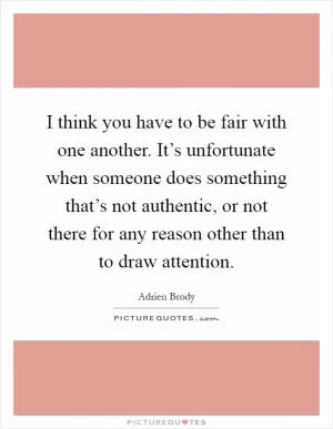 I think you have to be fair with one another. It’s unfortunate when someone does something that’s not authentic, or not there for any reason other than to draw attention Picture Quote #1