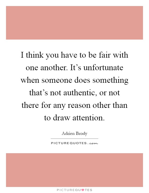 I think you have to be fair with one another. It's unfortunate when someone does something that's not authentic, or not there for any reason other than to draw attention Picture Quote #1