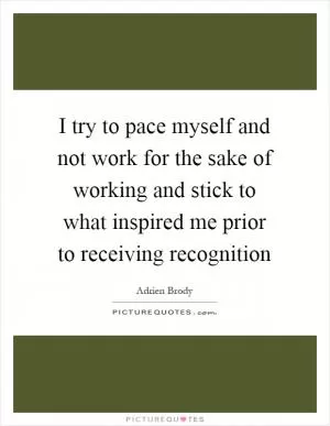I try to pace myself and not work for the sake of working and stick to what inspired me prior to receiving recognition Picture Quote #1