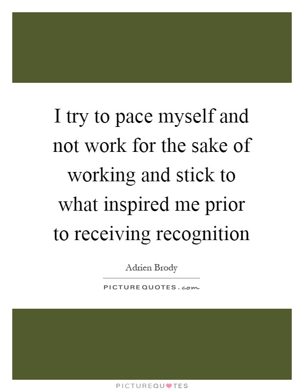 I try to pace myself and not work for the sake of working and stick to what inspired me prior to receiving recognition Picture Quote #1
