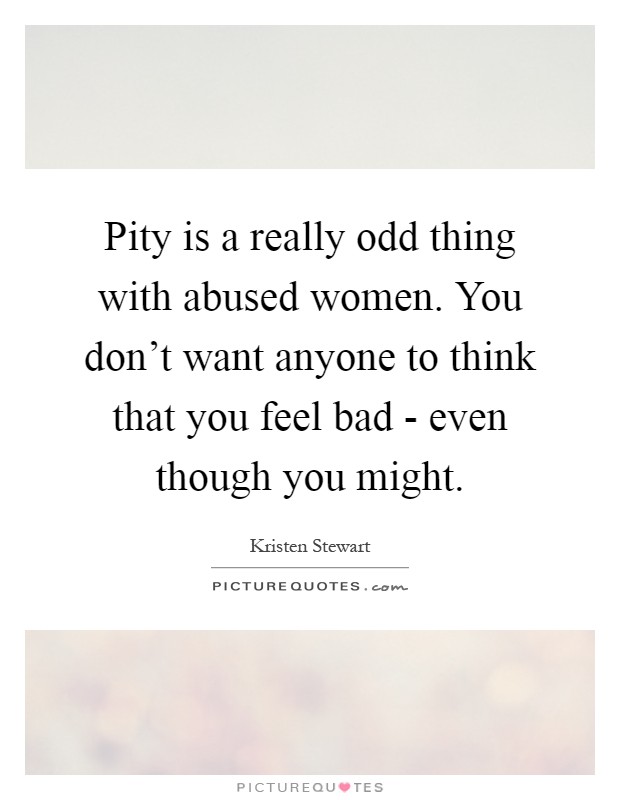 Pity is a really odd thing with abused women. You don't want anyone to think that you feel bad - even though you might Picture Quote #1