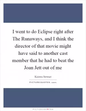 I went to do Eclipse right after The Runaways, and I think the director of that movie might have said to another cast member that he had to beat the Joan Jett out of me Picture Quote #1
