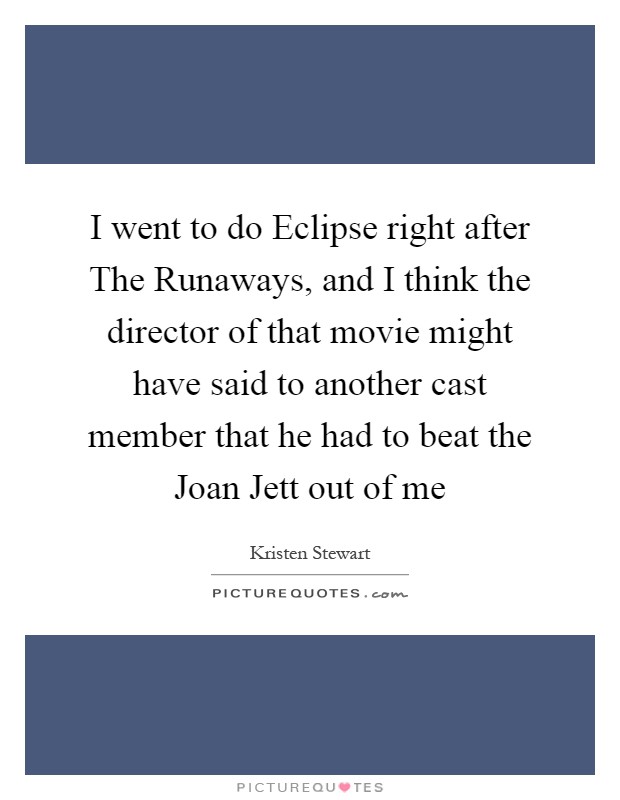 I went to do Eclipse right after The Runaways, and I think the director of that movie might have said to another cast member that he had to beat the Joan Jett out of me Picture Quote #1