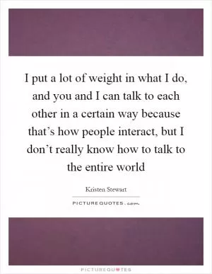 I put a lot of weight in what I do, and you and I can talk to each other in a certain way because that’s how people interact, but I don’t really know how to talk to the entire world Picture Quote #1