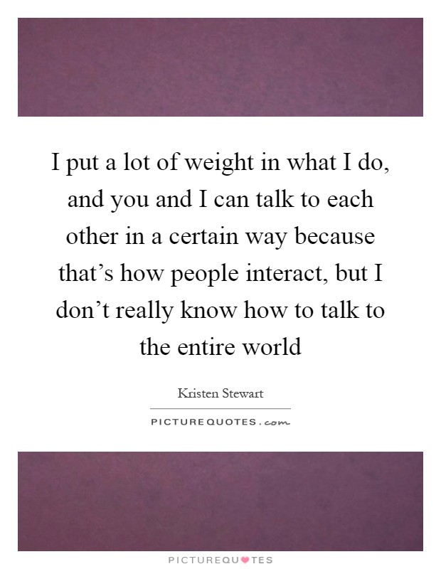 I put a lot of weight in what I do, and you and I can talk to each other in a certain way because that's how people interact, but I don't really know how to talk to the entire world Picture Quote #1