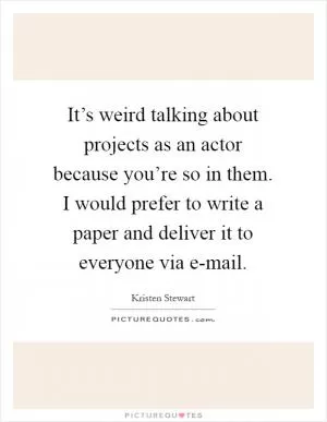 It’s weird talking about projects as an actor because you’re so in them. I would prefer to write a paper and deliver it to everyone via e-mail Picture Quote #1