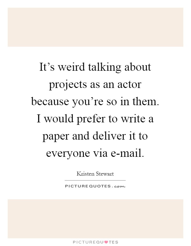It's weird talking about projects as an actor because you're so in them. I would prefer to write a paper and deliver it to everyone via e-mail Picture Quote #1