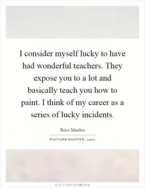 I consider myself lucky to have had wonderful teachers. They expose you to a lot and basically teach you how to paint. I think of my career as a series of lucky incidents Picture Quote #1