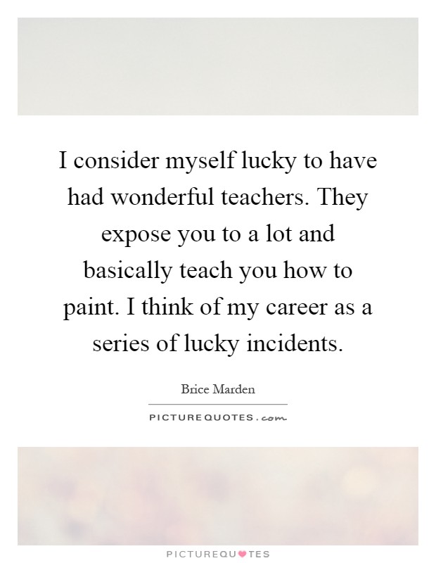 I consider myself lucky to have had wonderful teachers. They expose you to a lot and basically teach you how to paint. I think of my career as a series of lucky incidents Picture Quote #1