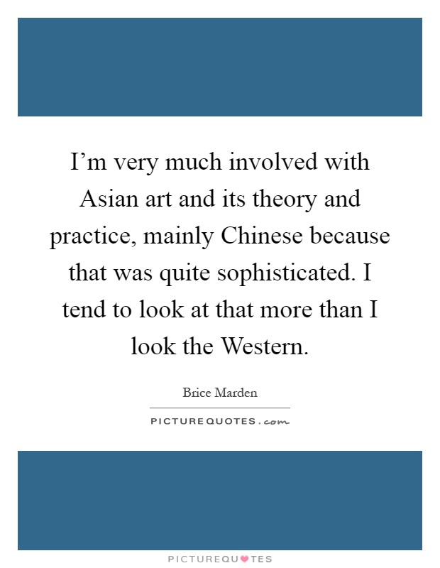 I'm very much involved with Asian art and its theory and practice, mainly Chinese because that was quite sophisticated. I tend to look at that more than I look the Western Picture Quote #1
