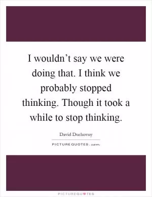 I wouldn’t say we were doing that. I think we probably stopped thinking. Though it took a while to stop thinking Picture Quote #1