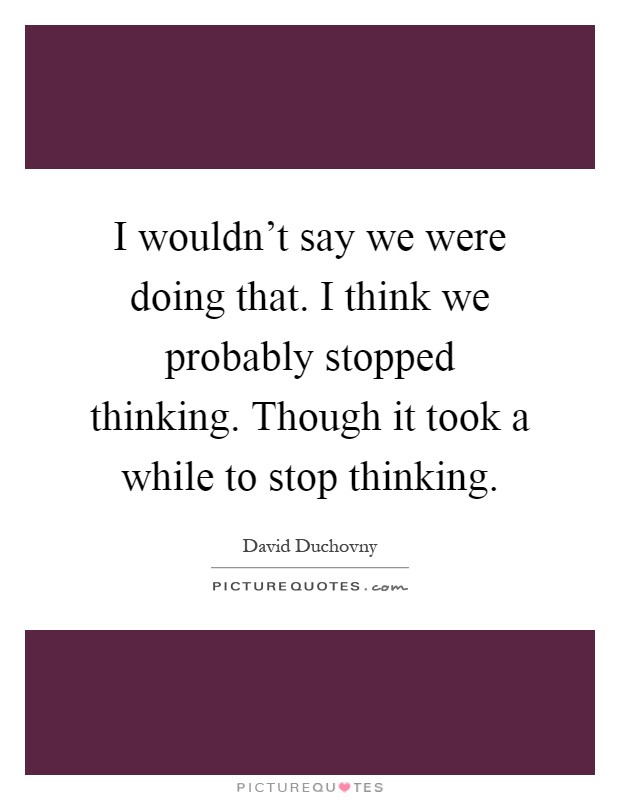 I wouldn't say we were doing that. I think we probably stopped thinking. Though it took a while to stop thinking Picture Quote #1