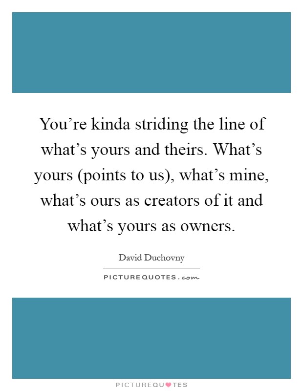 You're kinda striding the line of what's yours and theirs. What's yours (points to us), what's mine, what's ours as creators of it and what's yours as owners Picture Quote #1