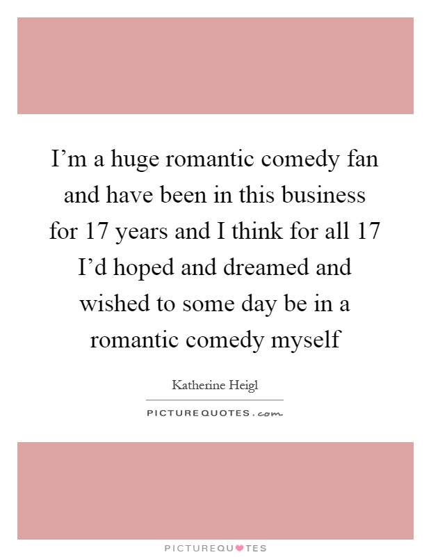 I'm a huge romantic comedy fan and have been in this business for 17 years and I think for all 17 I'd hoped and dreamed and wished to some day be in a romantic comedy myself Picture Quote #1