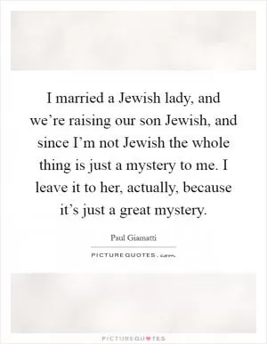 I married a Jewish lady, and we’re raising our son Jewish, and since I’m not Jewish the whole thing is just a mystery to me. I leave it to her, actually, because it’s just a great mystery Picture Quote #1