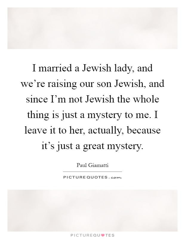 I married a Jewish lady, and we're raising our son Jewish, and since I'm not Jewish the whole thing is just a mystery to me. I leave it to her, actually, because it's just a great mystery Picture Quote #1