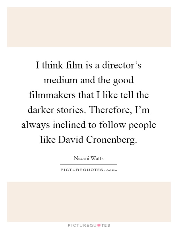 I think film is a director's medium and the good filmmakers that I like tell the darker stories. Therefore, I'm always inclined to follow people like David Cronenberg Picture Quote #1